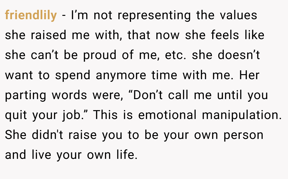 friendlily - I’m not representing the values she raised me with, that now she feels like she can’t be proud of me, etc. she doesn’t want to spend anymore time with me. Her parting words were, “Don’t call me until you quit your job.” This is emotional manipulation. She didn't raise you to be your own person and live your own life.