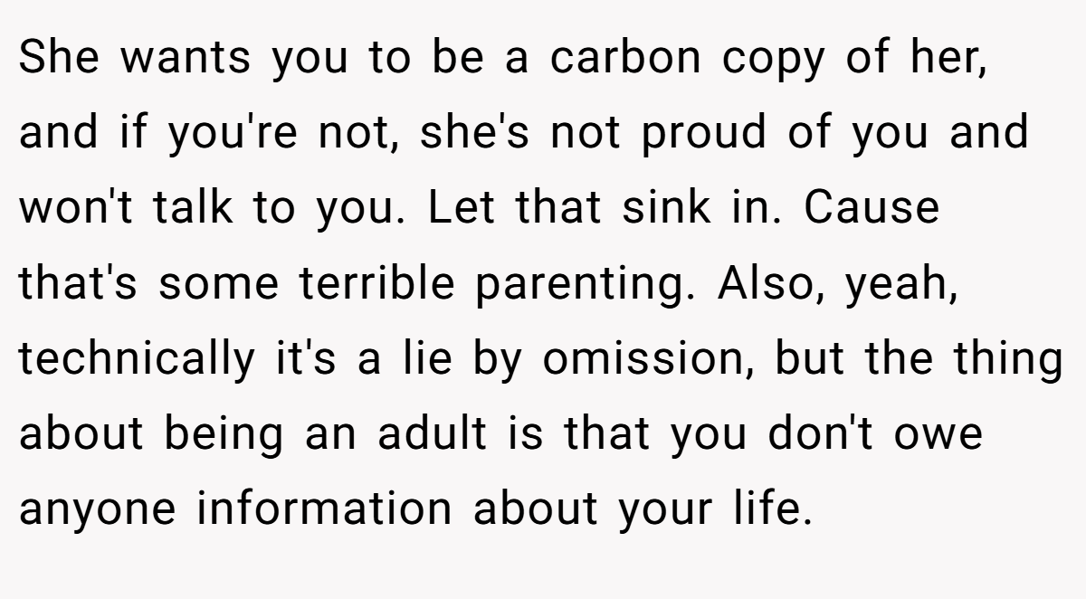 She wants you to be a carbon copy of her, and if you're not, she's not proud of you and won't talk to you. Let that sink in. Cause that's some terrible parenting. Also, yeah, technically it's a lie by omission, but the thing about being an adult is that you don't owe anyone information about your life.