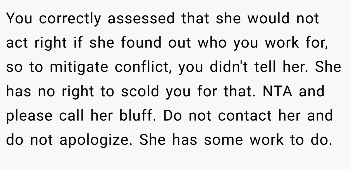 You correctly assessed that she would not act right if she found out who you work for, so to mitigate conflict, you didn't tell her. She has no right to scold you for that. NTA and please call her bluff. Do not contact her and do not apologize. She has some work to do.