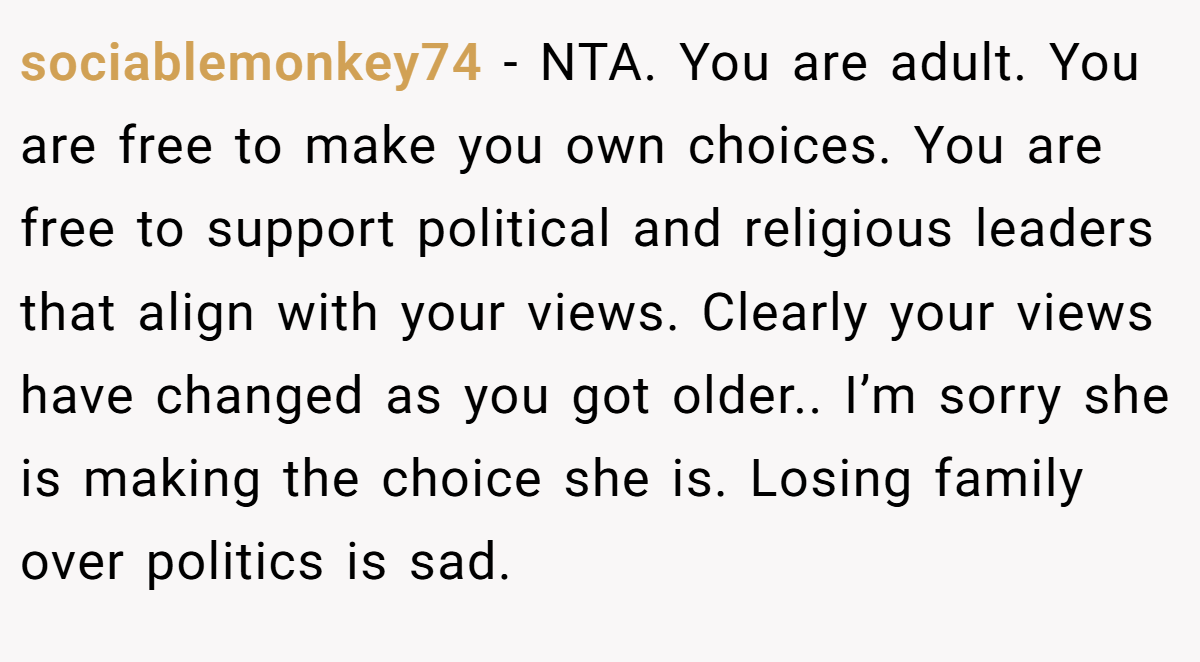 sociablemonkey74 - NTA. You are adult. You are free to make you own choices. You are free to support political and religious leaders that align with your views. Clearly your views have changed as you got older.. I’m sorry she is making the choice she is. Losing family over politics is sad.