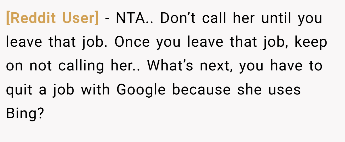 [Reddit User] - NTA.. Don’t call her until you leave that job. Once you leave that job, keep on not calling her.. What’s next, you have to quit a job with Google because she uses Bing?