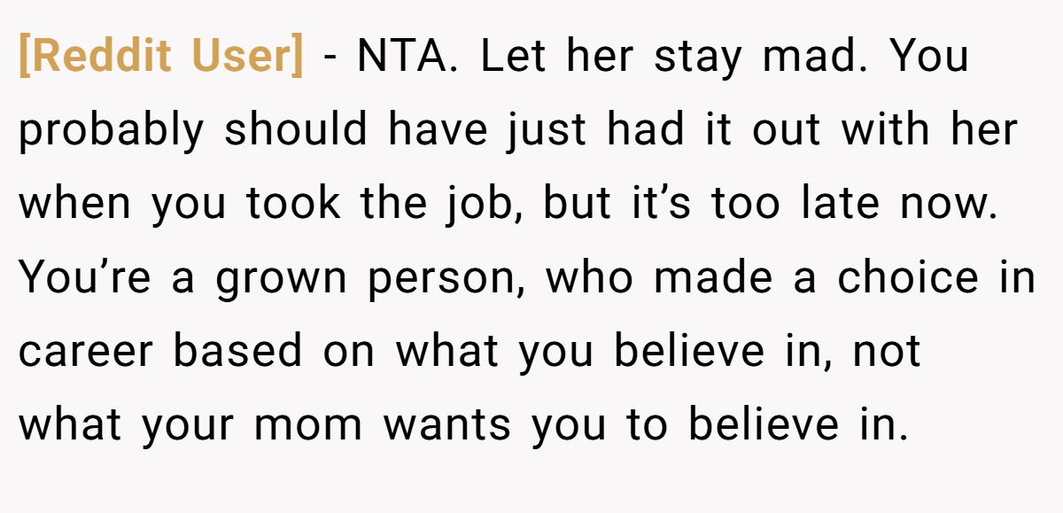 [Reddit User] - NTA. Let her stay mad. You probably should have just had it out with her when you took the job, but it’s too late now. You’re a grown person, who made a choice in career based on what you believe in, not what your mom wants you to believe in.