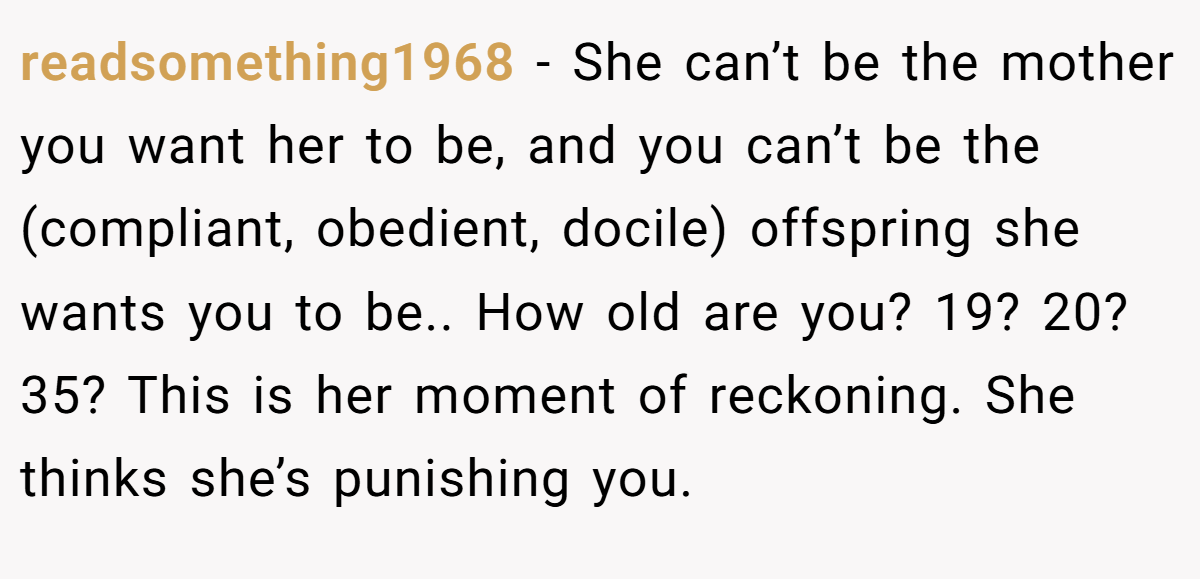 readsomething1968 - She can’t be the mother you want her to be, and you can’t be the (compliant, obedient, docile) offspring she wants you to be.. How old are you? 19? 20? 35? This is her moment of reckoning. She thinks she’s punishing you.