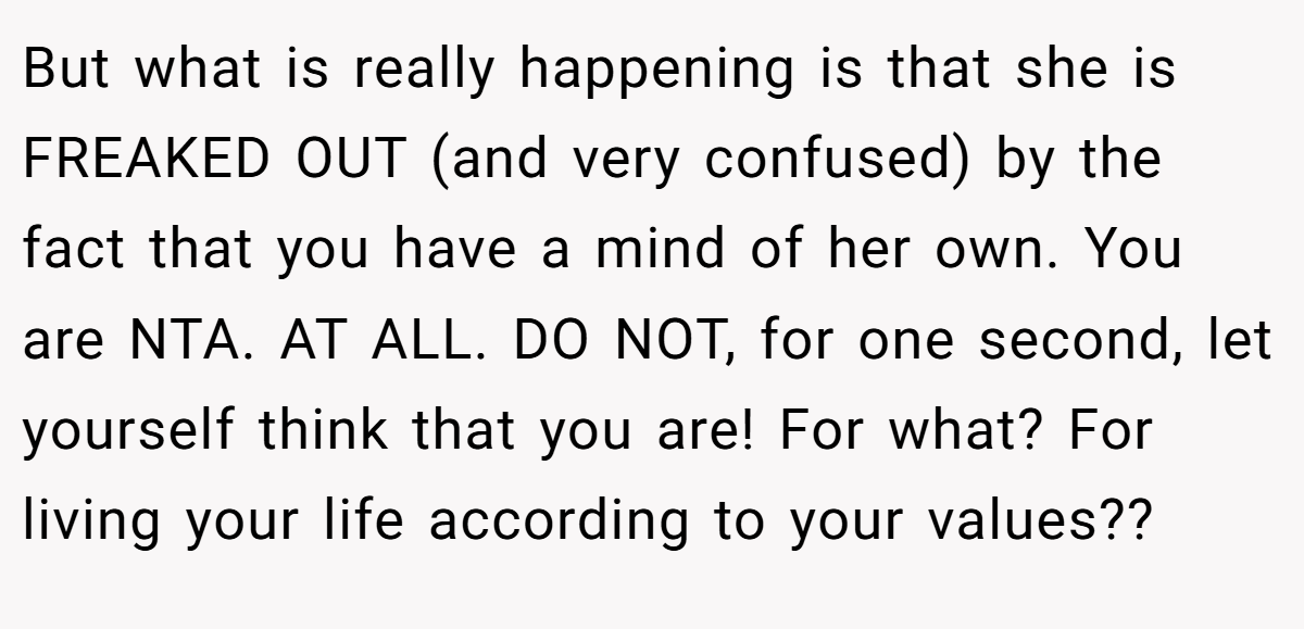 But what is really happening is that she is FREAKED OUT (and very confused) by the fact that you have a mind of her own. You are NTA. AT ALL. DO NOT, for one second, let yourself think that you are! For what? For living your life according to your values??