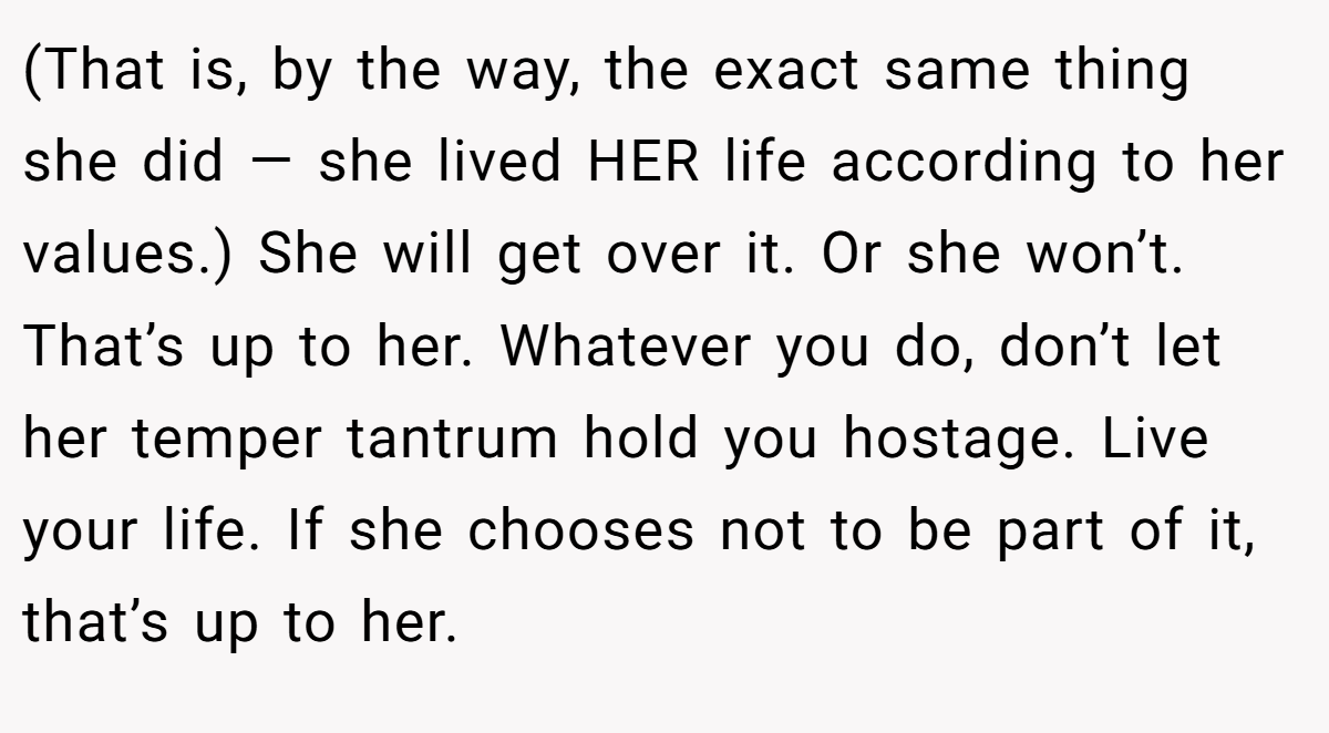 (That is, by the way, the exact same thing she did — she lived HER life according to her values.) She will get over it. Or she won’t. That’s up to her. Whatever you do, don’t let her temper tantrum hold you hostage. Live your life. If she chooses not to be part of it, that’s up to her.