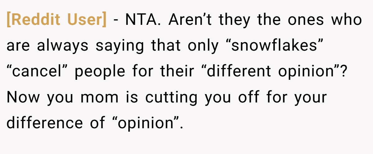 [Reddit User] - NTA. Aren’t they the ones who are always saying that only “snowflakes” “cancel” people for their “different opinion”? Now you mom is cutting you off for your difference of “opinion”.