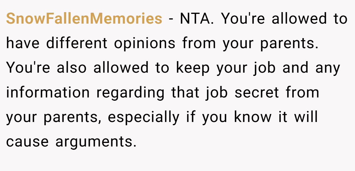 SnowFallenMemories - NTA. You're allowed to have different opinions from your parents. You're also allowed to keep your job and any information regarding that job secret from your parents, especially if you know it will cause arguments.