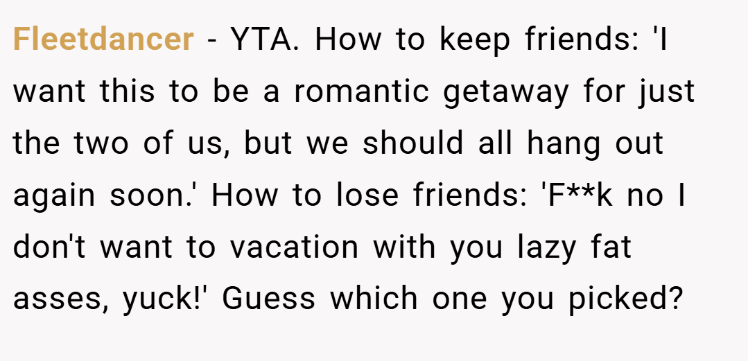 Fleetdancer − YTA. How to keep friends: 'I want this to be a romantic getaway for just the two of us, but we should all hang out again soon.' How to lose friends: 'F**k no I don't want to vacation with you lazy fat asses, yuck!' Guess which one you picked?