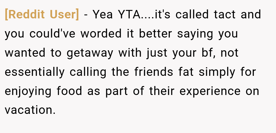 [Reddit User] − Yea YTA....it's called tact and you could've worded it better saying you wanted to getaway with just your bf, not essentially calling the friends fat simply for enjoying food as part of their experience on vacation.