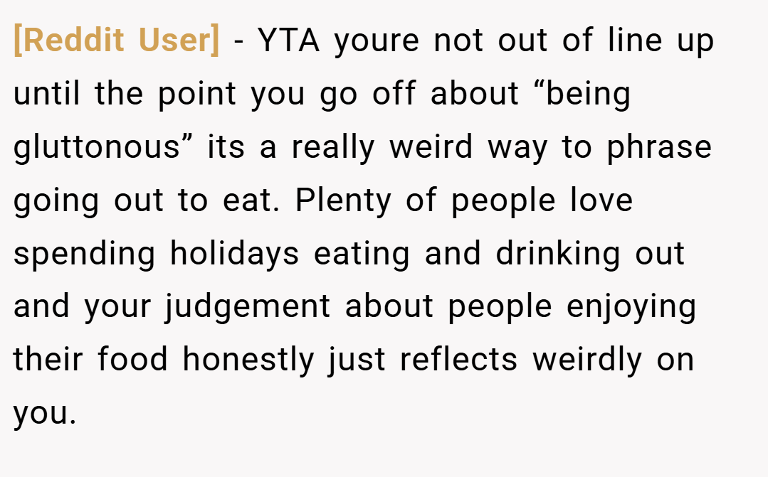 [Reddit User] − YTA youre not out of line up until the point you go off about “being gluttonous” its a really weird way to phrase going out to eat. Plenty of people love spending holidays eating and drinking out and your judgement about people enjoying their food honestly just reflects weirdly on you.