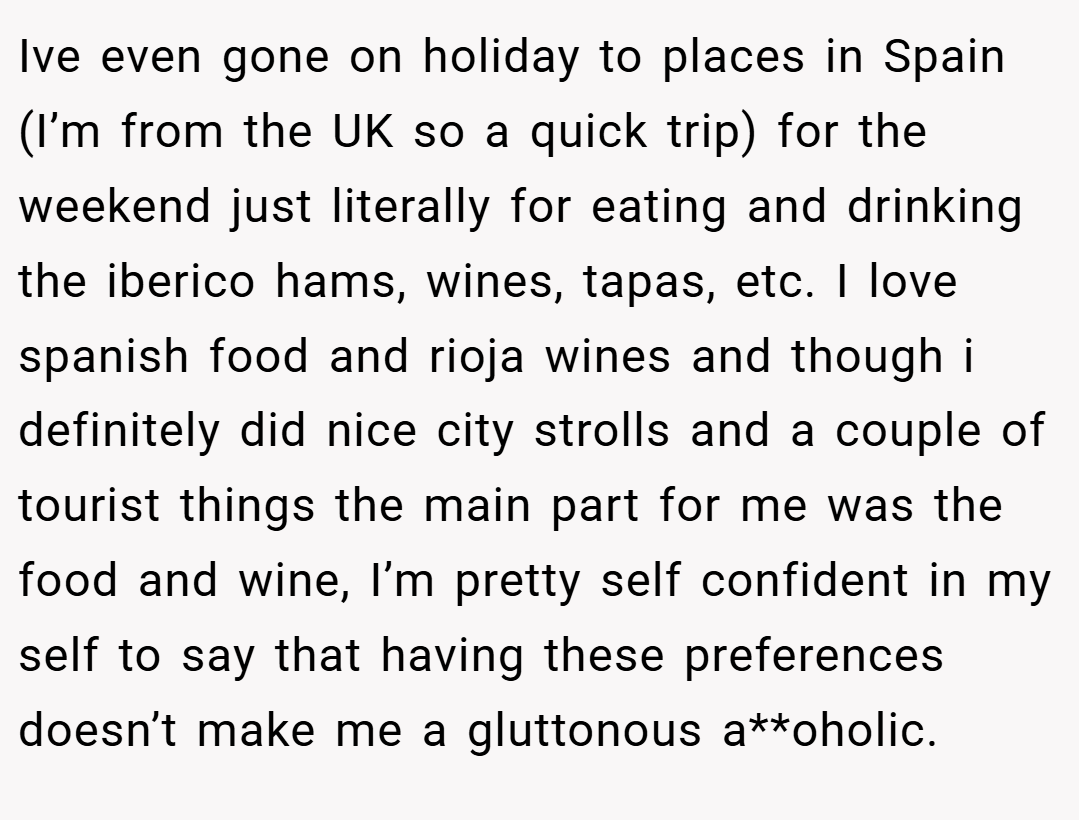 Ive even gone on holiday to places in Spain (I’m from the UK so a quick trip) for the weekend just literally for eating and drinking the iberico hams, wines, tapas, etc. I love spanish food and rioja wines and though i definitely did nice city strolls and a couple of tourist things the main part for me was the food and wine, I’m pretty self confident in my self to say that having these preferences doesn’t make me a gluttonous a**oholic.