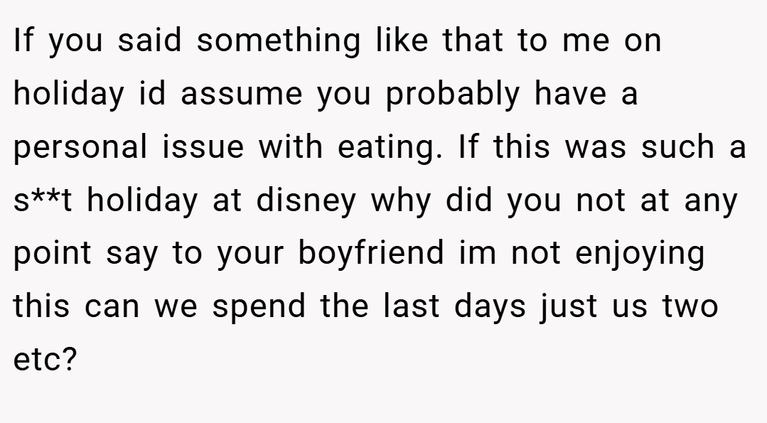 If you said something like that to me on holiday id assume you probably have a personal issue with eating. If this was such a s**t holiday at disney why did you not at any point say to your boyfriend im not enjoying this can we spend the last days just us two etc?