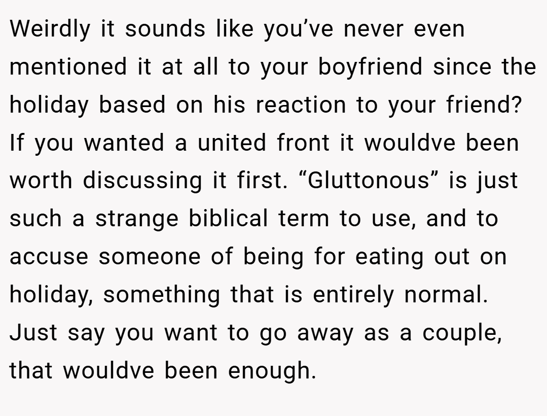 Weirdly it sounds like you’ve never even mentioned it at all to your boyfriend since the holiday based on his reaction to your friend? If you wanted a united front it wouldve been worth discussing it first. “Gluttonous” is just such a strange biblical term to use, and to accuse someone of being for eating out on holiday, something that is entirely normal. Just say you want to go away as a couple, that wouldve been enough.