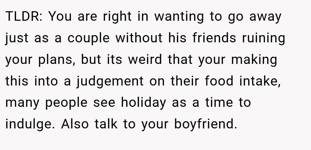 TLDR: You are right in wanting to go away just as a couple without his friends ruining your plans, but its weird that your making this into a judgement on their food intake, many people see holiday as a time to indulge. Also talk to your boyfriend.