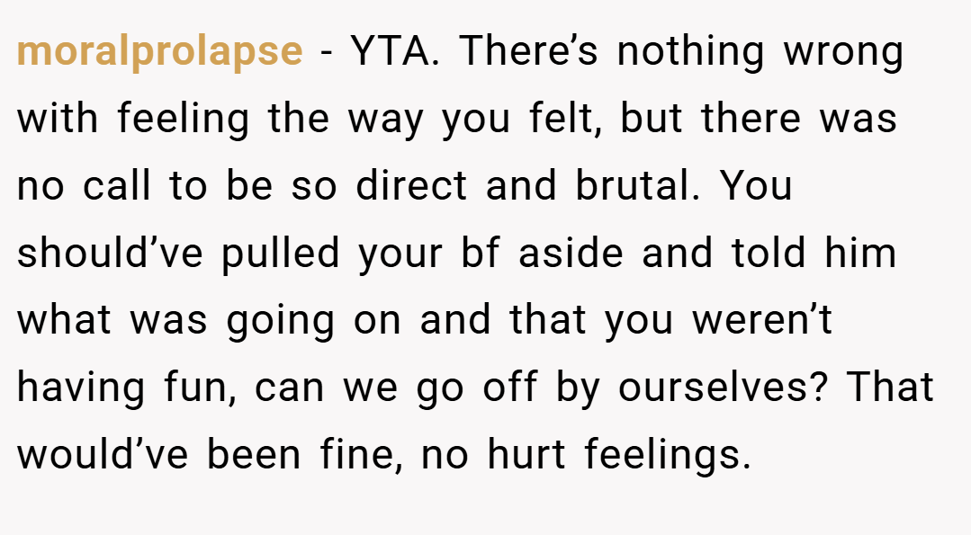 moralprolapse − YTA. There’s nothing wrong with feeling the way you felt, but there was no call to be so direct and brutal. You should’ve pulled your bf aside and told him what was going on and that you weren’t having fun, can we go off by ourselves? That would’ve been fine, no hurt feelings.