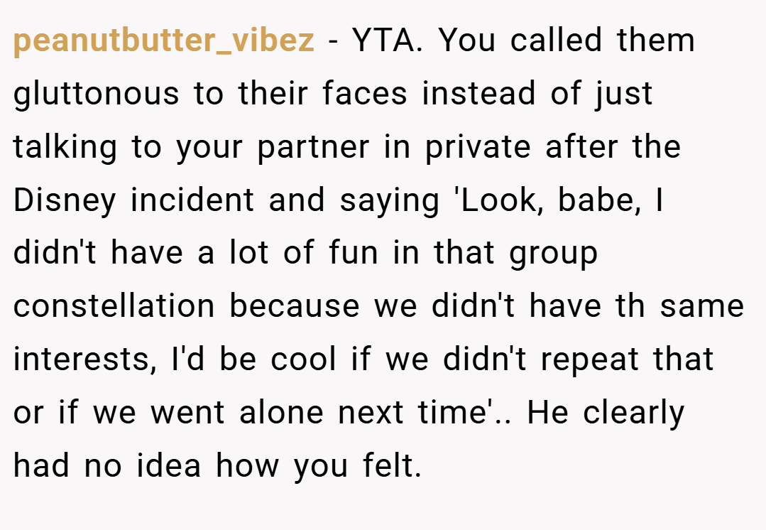 peanutbutter_vibez − YTA. You called them gluttonous to their faces instead of just talking to your partner in private after the Disney incident and saying 'Look, babe, I didn't have a lot of fun in that group constellation because we didn't have th same interests, I'd be cool if we didn't repeat that or if we went alone next time'.. He clearly had no idea how you felt.
