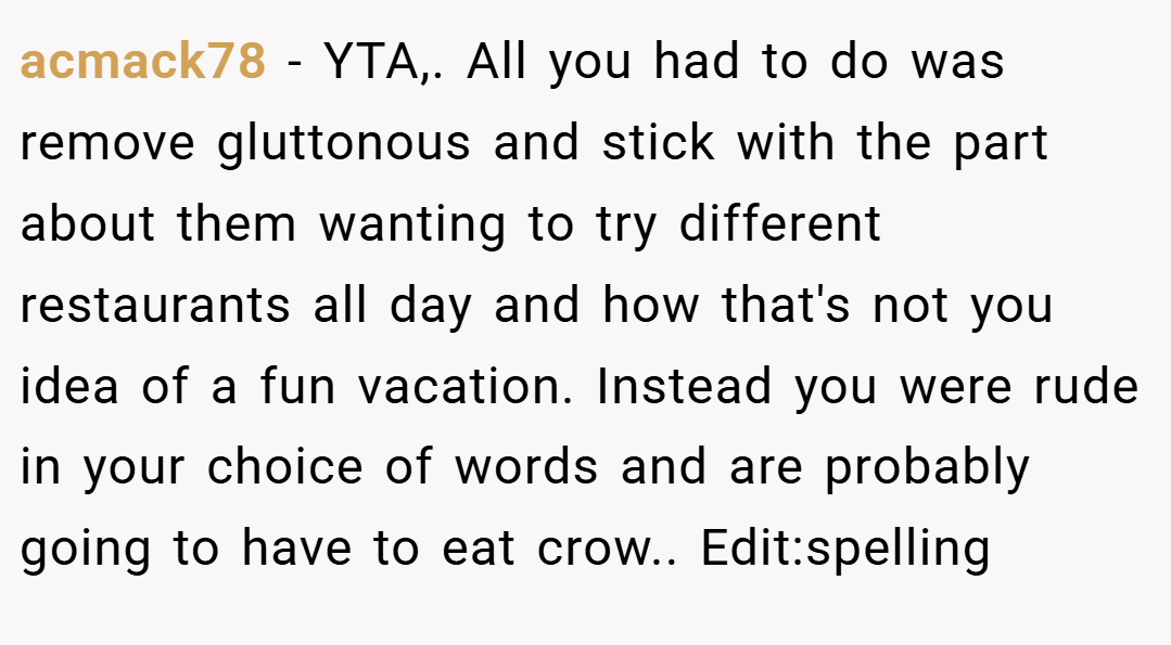acmack78 − YTA,. All you had to do was remove gluttonous and stick with the part about them wanting to try different restaurants all day and how that's not you idea of a fun vacation. Instead you were rude in your choice of words and are probably going to have to eat crow.. Edit:spelling