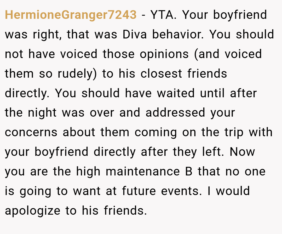 HermioneGranger7243 − YTA. Your boyfriend was right, that was Diva behavior. You should not have voiced those opinions (and voiced them so rudely) to his closest friends directly. You should have waited until after the night was over and addressed your concerns about them coming on the trip with your boyfriend directly after they left. Now you are the high maintenance B that no one is going to want at future events. I would apologize to his friends.