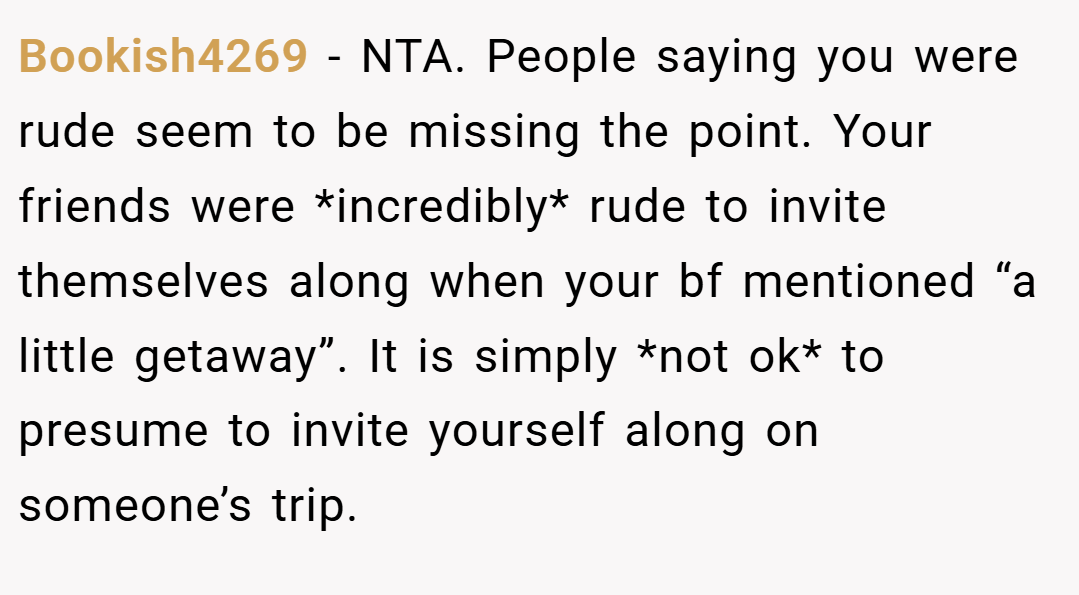 Bookish4269 − NTA. People saying you were rude seem to be missing the point. Your friends were *incredibly* rude to invite themselves along when your bf mentioned “a little getaway”. It is simply *not ok* to presume to invite yourself along on someone’s trip.