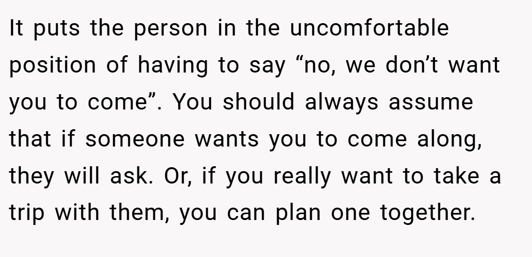 It puts the person in the uncomfortable position of having to say “no, we don’t want you to come”. You should always assume that if someone wants you to come along, they will ask. Or, if you really want to take a trip with them, you can plan one together.