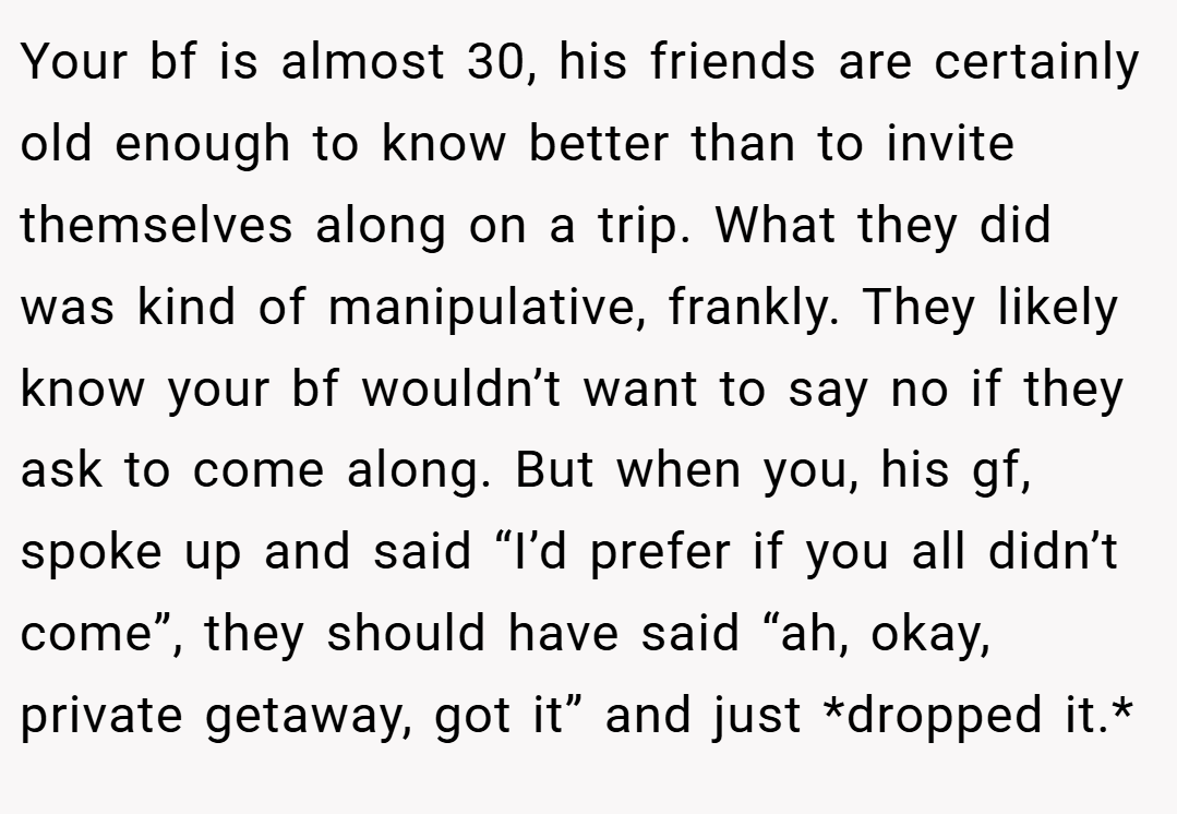 Your bf is almost 30, his friends are certainly old enough to know better than to invite themselves along on a trip. What they did was kind of manipulative, frankly. They likely know your bf wouldn’t want to say no if they ask to come along. But when you, his gf, spoke up and said “I’d prefer if you all didn’t come”, they should have said “ah, okay, private getaway, got it” and just *dropped it.*