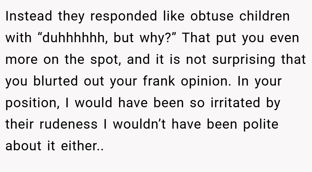 Instead they responded like obtuse children with “duhhhhhh, but why?” That put you even more on the spot, and it is not surprising that you blurted out your frank opinion. In your position, I would have been so irritated by their rudeness I wouldn’t have been polite about it either..