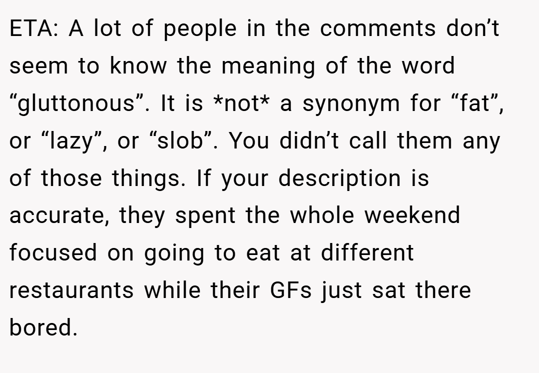 ETA: A lot of people in the comments don’t seem to know the meaning of the word “gluttonous”. It is *not* a synonym for “fat”, or “lazy”, or “slob”. You didn’t call them any of those things. If your description is accurate, they spent the whole weekend focused on going to eat at different restaurants while their GFs just sat there bored.