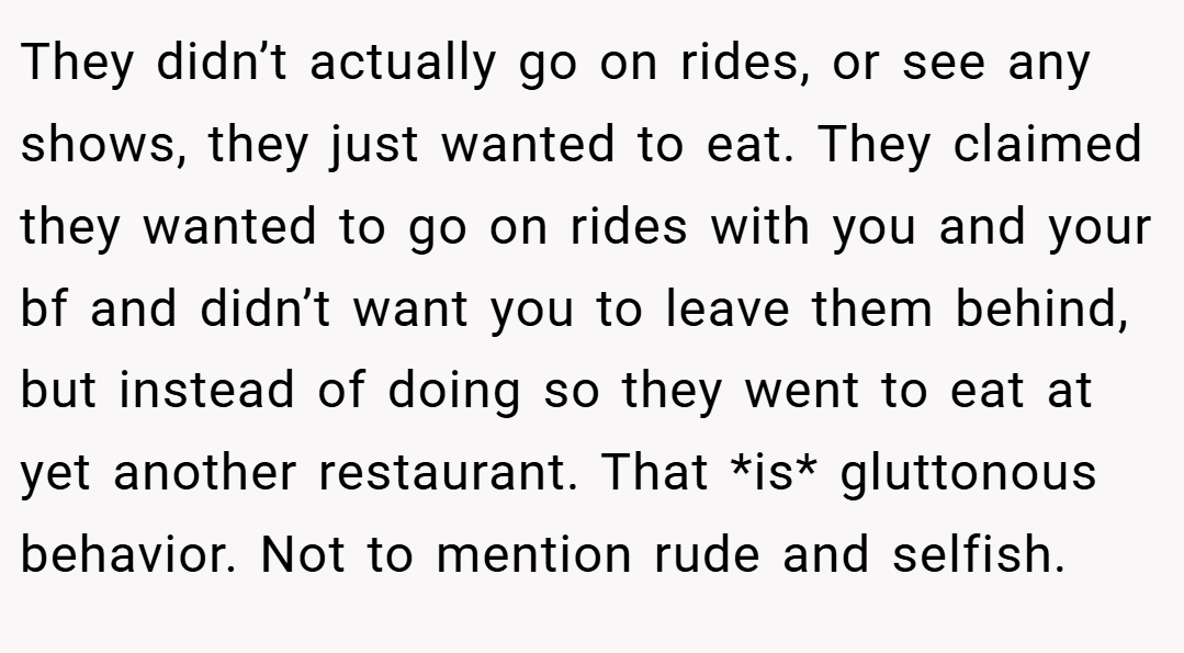 They didn’t actually go on rides, or see any shows, they just wanted to eat. They claimed they wanted to go on rides with you and your bf and didn’t want you to leave them behind, but instead of doing so they went to eat at yet another restaurant. That *is* gluttonous behavior. Not to mention rude and selfish.