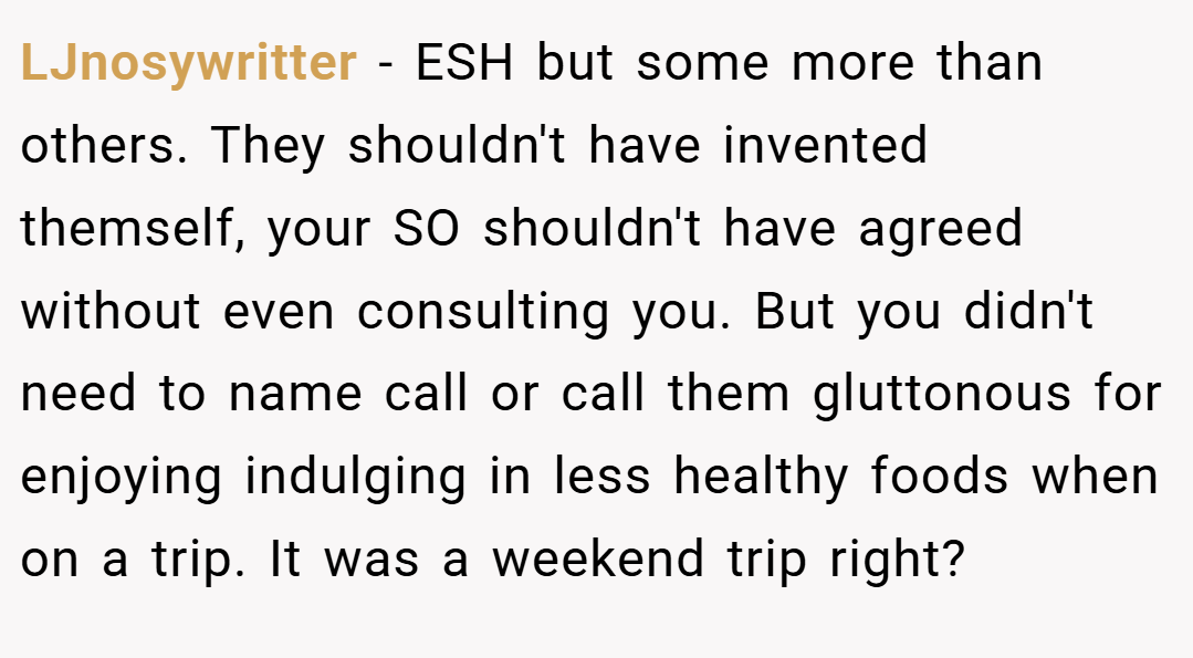 LJnosywritter − ESH but some more than others. They shouldn't have invented themself, your SO shouldn't have agreed without even consulting you. But you didn't need to name call or call them gluttonous for enjoying indulging in less healthy foods when on a trip. It was a weekend trip right?