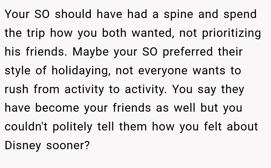 Your SO should have had a spine and spend the trip how you both wanted, not prioritizing his friends. Maybe your SO preferred their style of holidaying, not everyone wants to rush from activity to activity. You say they have become your friends as well but you couldn't politely tell them how you felt about Disney sooner?