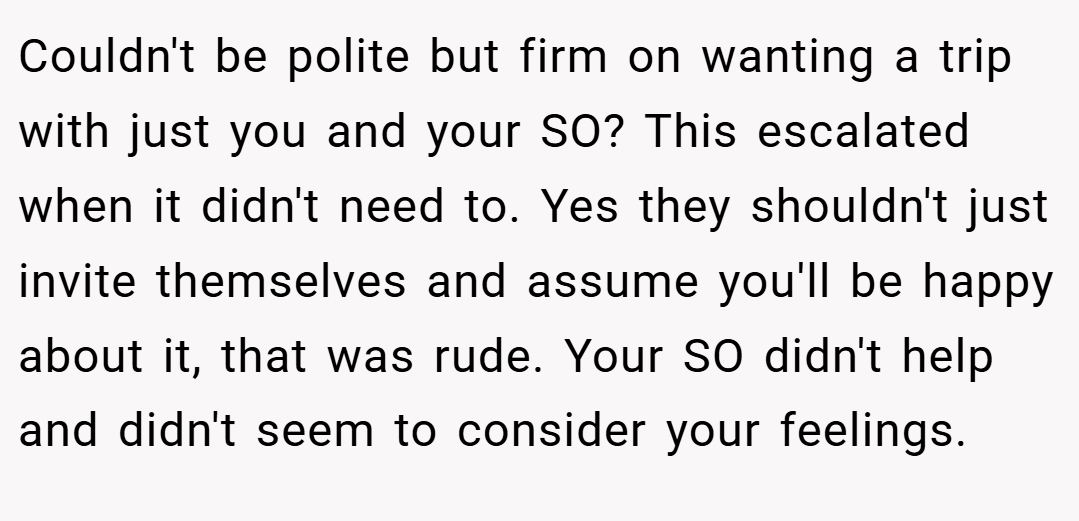 Couldn't be polite but firm on wanting a trip with just you and your SO? This escalated when it didn't need to. Yes they shouldn't just invite themselves and assume you'll be happy about it, that was rude. Your SO didn't help and didn't seem to consider your feelings.