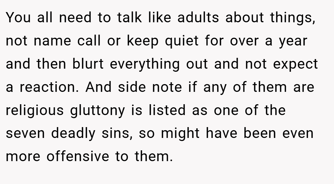 You all need to talk like adults about things, not name call or keep quiet for over a year and then blurt everything out and not expect a reaction. And side note if any of them are religious gluttony is listed as one of the seven deadly sins, so might have been even more offensive to them.