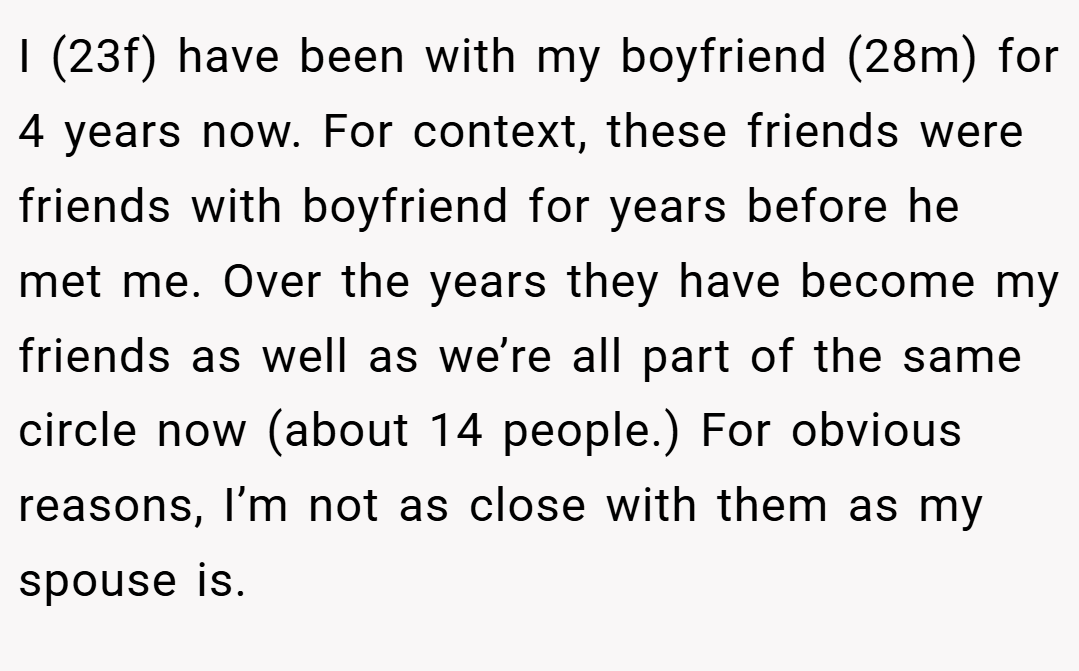 I (23f) have been with my boyfriend (28m) for 4 years now. For context, these friends were friends with boyfriend for years before he met me. Over the years they have become my friends as well as we’re all part of the same circle now (about 14 people.) For obvious reasons, I’m not as close with them as my spouse is.