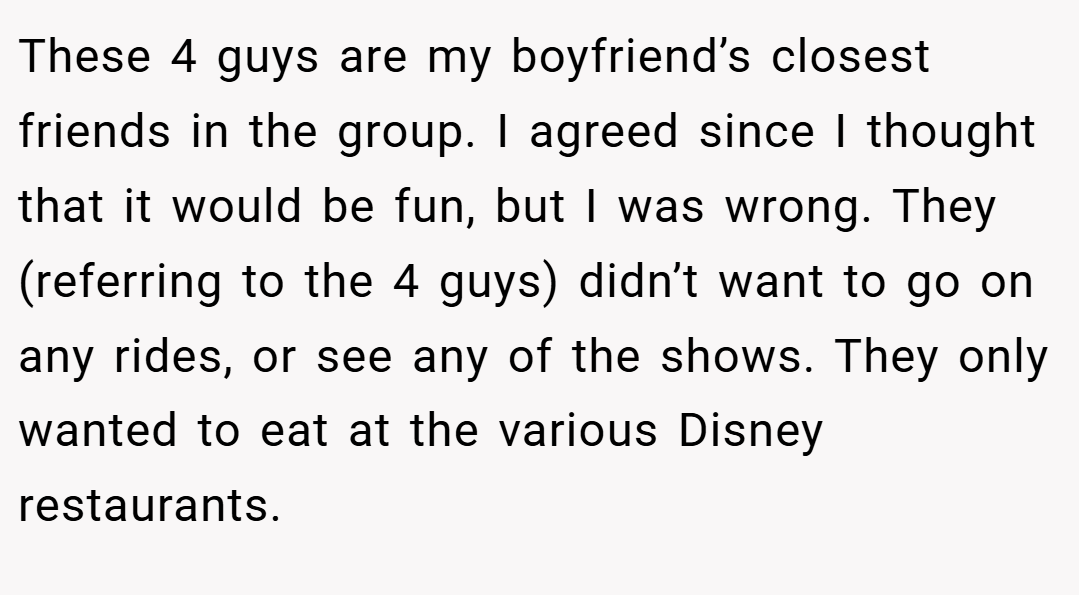 These 4 guys are my boyfriend’s closest friends in the group. I agreed since I thought that it would be fun, but I was wrong. They (referring to the 4 guys) didn’t want to go on any rides, or see any of the shows. They only wanted to eat at the various Disney restaurants.