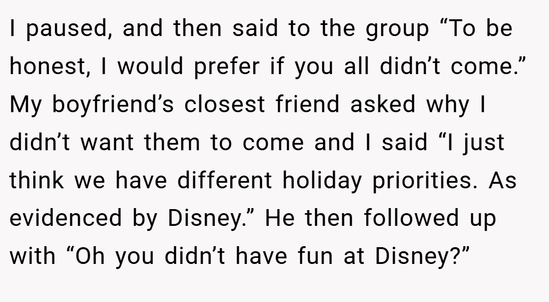 I paused, and then said to the group “To be honest, I would prefer if you all didn’t come.” My boyfriend’s closest friend asked why I didn’t want them to come and I said “I just think we have different holiday priorities. As evidenced by Disney.” He then followed up with “Oh you didn’t have fun at Disney?”
