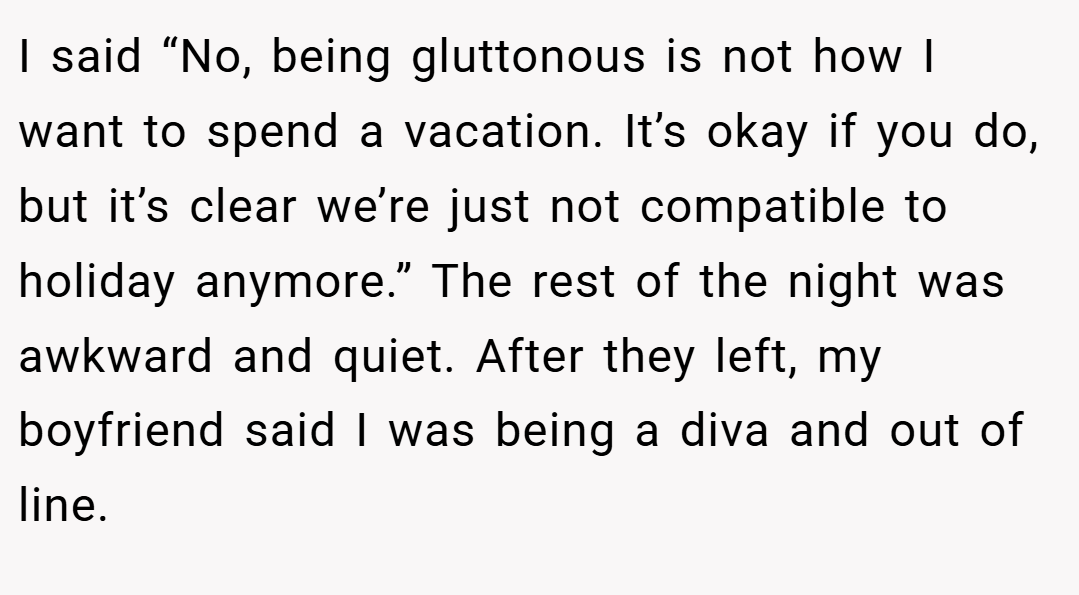 I said “No, being gluttonous is not how I want to spend a vacation. It’s okay if you do, but it’s clear we’re just not compatible to holiday anymore.” The rest of the night was awkward and quiet. After they left, my boyfriend said I was being a diva and out of line.