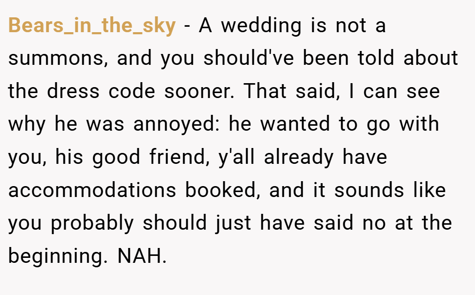Bears_in_the_sky − A wedding is not a summons, and you should've been told about the dress code sooner. That said, I can see why he was annoyed: he wanted to go with you, his good friend, y'all already have accommodations booked, and it sounds like you probably should just have said no at the beginning. NAH.