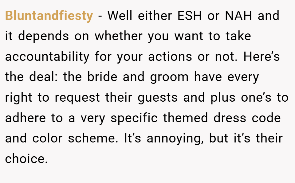 Bluntandfiesty − Well either ESH or NAH and it depends on whether you want to take accountability for your actions or not. Here’s the deal: the bride and groom have every right to request their guests and plus one’s to adhere to a very specific themed dress code and color scheme. It’s annoying, but it’s their choice.