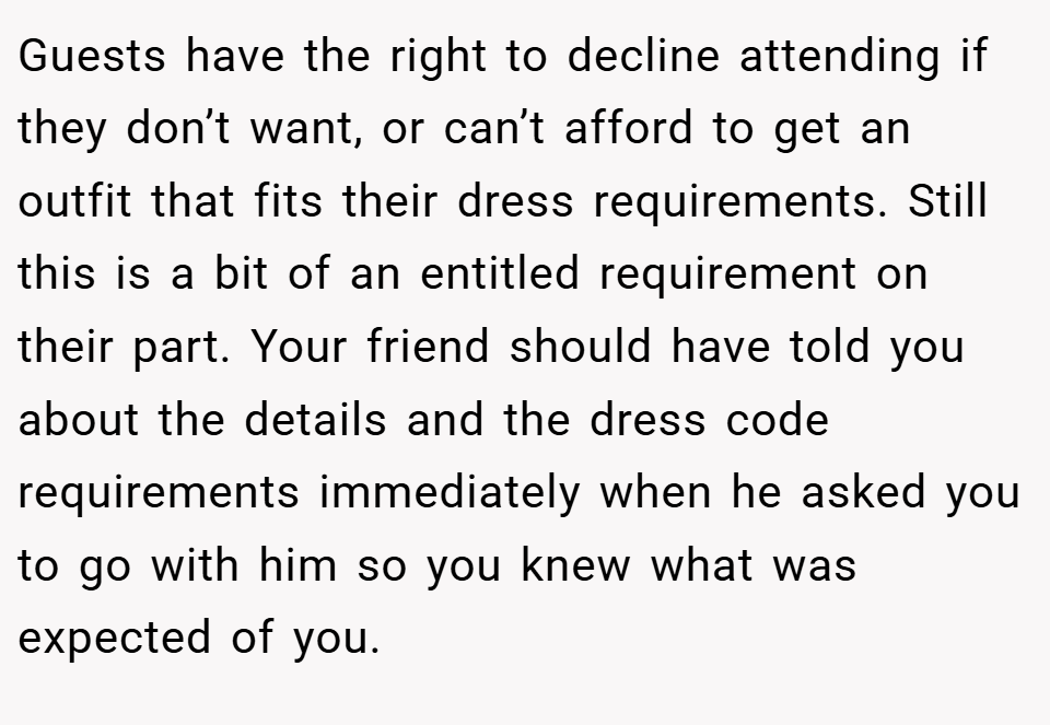Guests have the right to decline attending if they don’t want, or can’t afford to get an outfit that fits their dress requirements. Still this is a bit of an entitled requirement on their part. Your friend should have told you about the details and the dress code requirements immediately when he asked you to go with him so you knew what was expected of you.