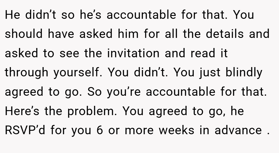 He didn’t so he’s accountable for that. You should have asked him for all the details and asked to see the invitation and read it through yourself. You didn’t. You just blindly agreed to go. So you’re accountable for that. Here’s the problem. You agreed to go, he RSVP’d for you 6 or more weeks in advance .