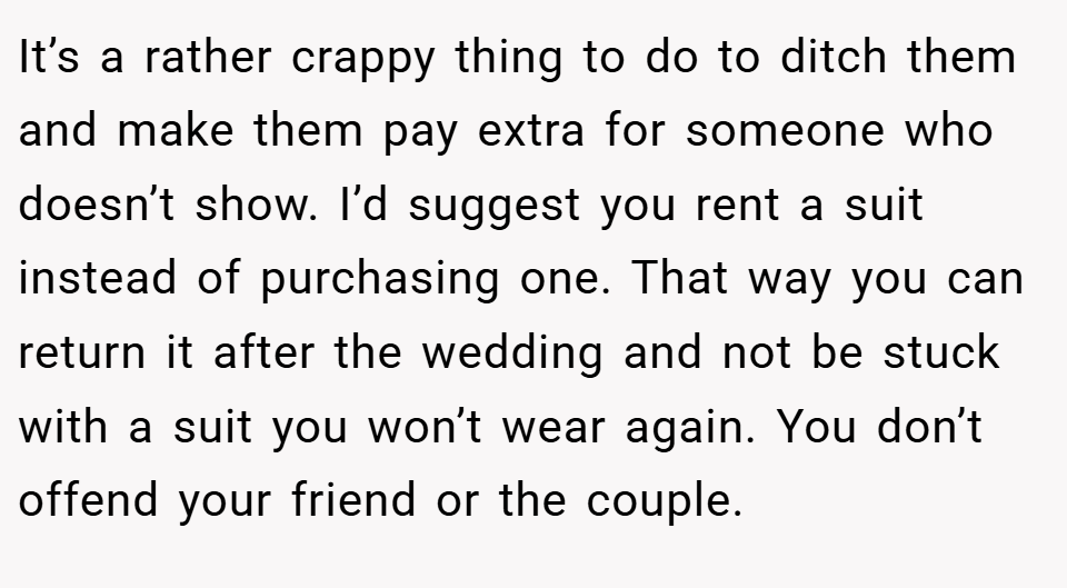 It’s a rather crappy thing to do to ditch them and make them pay extra for someone who doesn’t show. I’d suggest you rent a suit instead of purchasing one. That way you can return it after the wedding and not be stuck with a suit you won’t wear again. You don’t offend your friend or the couple.