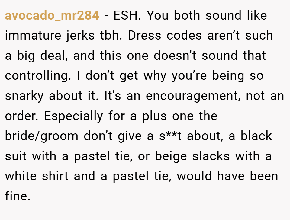 avocado_mr284 − ESH. You both sound like immature jerks tbh. Dress codes aren’t such a big deal, and this one doesn’t sound that controlling. I don’t get why you’re being so snarky about it. It’s an encouragement, not an order. Especially for a plus one the bride/groom don’t give a s**t about, a black suit with a pastel tie, or beige slacks with a white shirt and a pastel tie, would have been fine.