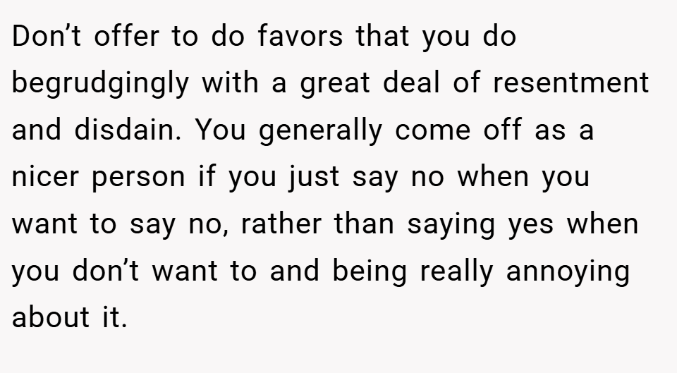 Don’t offer to do favors that you do begrudgingly with a great deal of resentment and disdain. You generally come off as a nicer person if you just say no when you want to say no, rather than saying yes when you don’t want to and being really annoying about it.