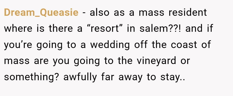 Dream_Queasie − also as a mass resident where is there a “resort” in salem??! and if you’re going to a wedding off the coast of mass are you going to the vineyard or something? awfully far away to stay..