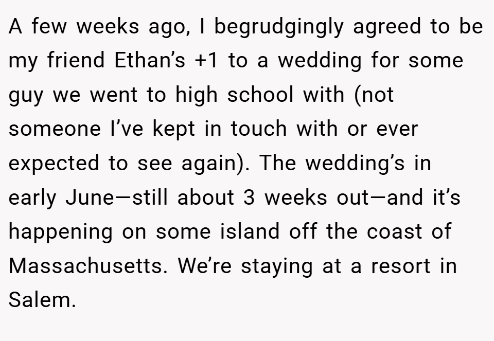 A few weeks ago, I begrudgingly agreed to be my friend Ethan’s +1 to a wedding for some guy we went to high school with (not someone I’ve kept in touch with or ever expected to see again). The wedding’s in early June—still about 3 weeks out—and it’s happening on some island off the coast of Massachusetts. We’re staying at a resort in Salem.