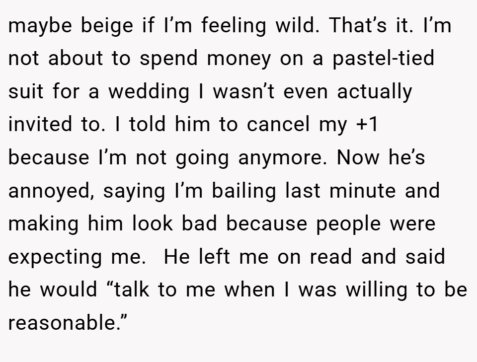 maybe beige if I’m feeling wild. That’s it. I’m not about to spend money on a pastel-tied suit for a wedding I wasn’t even actually invited to. I told him to cancel my +1 because I’m not going anymore. Now he’s annoyed, saying I’m bailing last minute and making him look bad because people were expecting me.  He left me on read and said he would “talk to me when I was willing to be reasonable.”