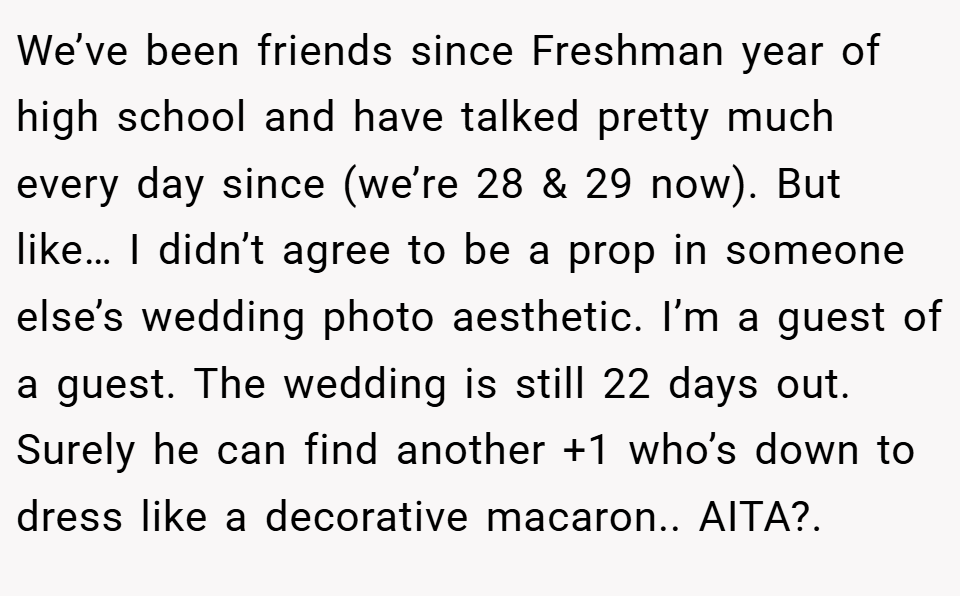 We’ve been friends since Freshman year of high school and have talked pretty much every day since (we’re 28 & 29 now). But like… I didn’t agree to be a prop in someone else’s wedding photo aesthetic. I’m a guest of a guest. The wedding is still 22 days out.  Surely he can find another +1 who’s down to dress like a decorative macaron.. AITA?.