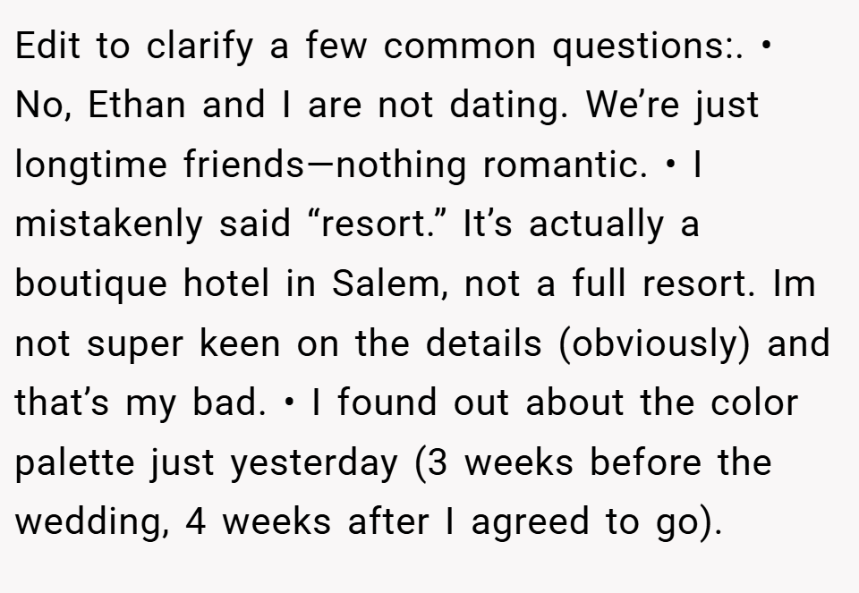 Edit to clarify a few common questions:. • No, Ethan and I are not dating. We’re just longtime friends—nothing romantic. • I mistakenly said “resort.” It’s actually a boutique hotel in Salem, not a full resort. Im not super keen on the details (obviously) and that’s my bad. • I found out about the color palette just yesterday (3 weeks before the wedding, 4 weeks after I agreed to go).