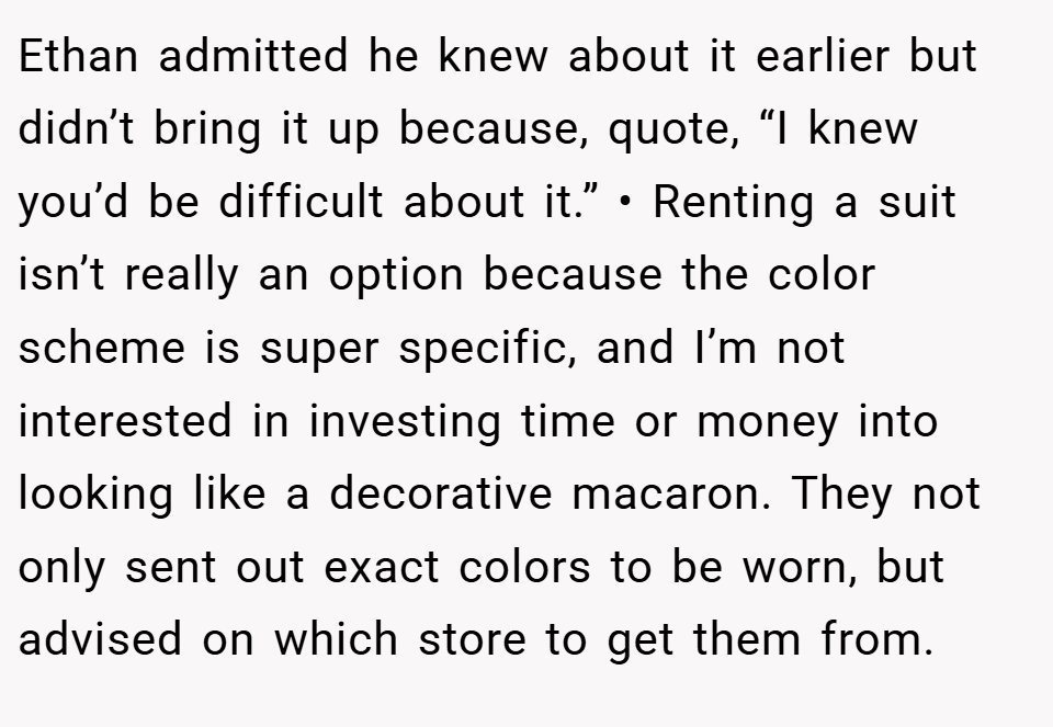 Ethan admitted he knew about it earlier but didn’t bring it up because, quote, “I knew you’d be difficult about it.” • Renting a suit isn’t really an option because the color scheme is super specific, and I’m not interested in investing time or money into looking like a decorative macaron. They not only sent out exact colors to be worn, but advised on which store to get them from.