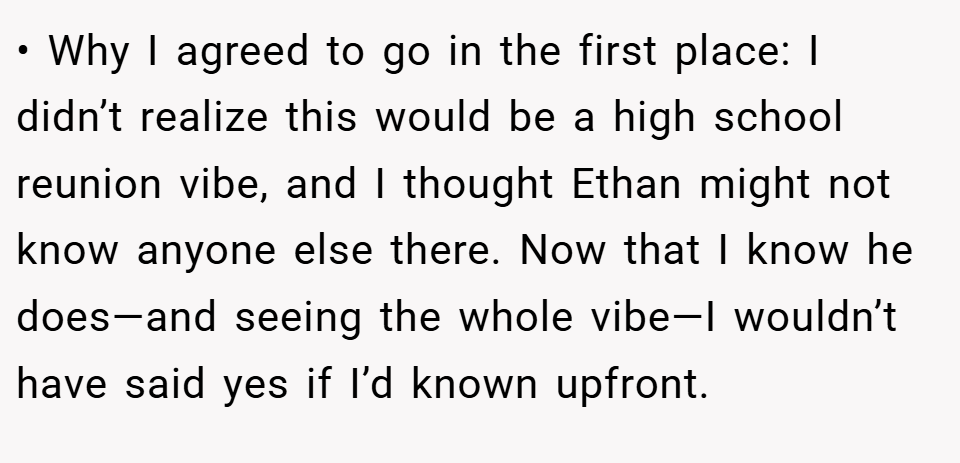 • Why I agreed to go in the first place: I didn’t realize this would be a high school reunion vibe, and I thought Ethan might not know anyone else there. Now that I know he does—and seeing the whole vibe—I wouldn’t have said yes if I’d known upfront.
